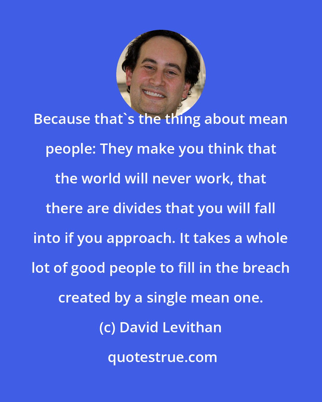 David Levithan: Because that's the thing about mean people: They make you think that the world will never work, that there are divides that you will fall into if you approach. It takes a whole lot of good people to fill in the breach created by a single mean one.