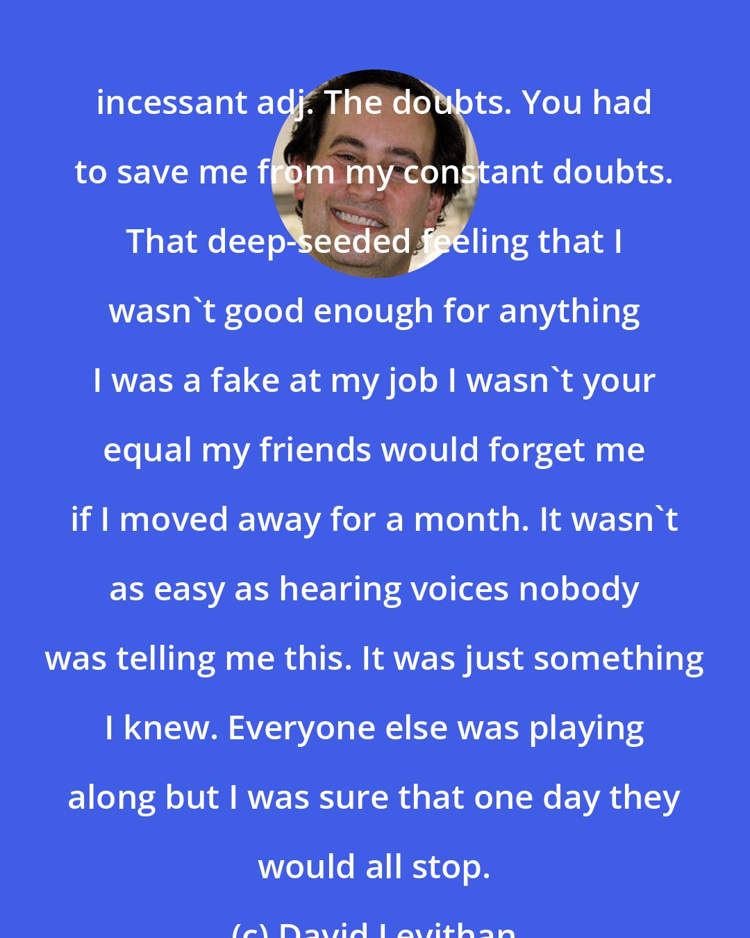David Levithan: incessant adj. The doubts. You had to save me from my constant doubts. That deep-seeded feeling that I wasn't good enough for anything I was a fake at my job I wasn't your equal my friends would forget me if I moved away for a month. It wasn't as easy as hearing voices nobody was telling me this. It was just something I knew. Everyone else was playing along but I was sure that one day they would all stop.