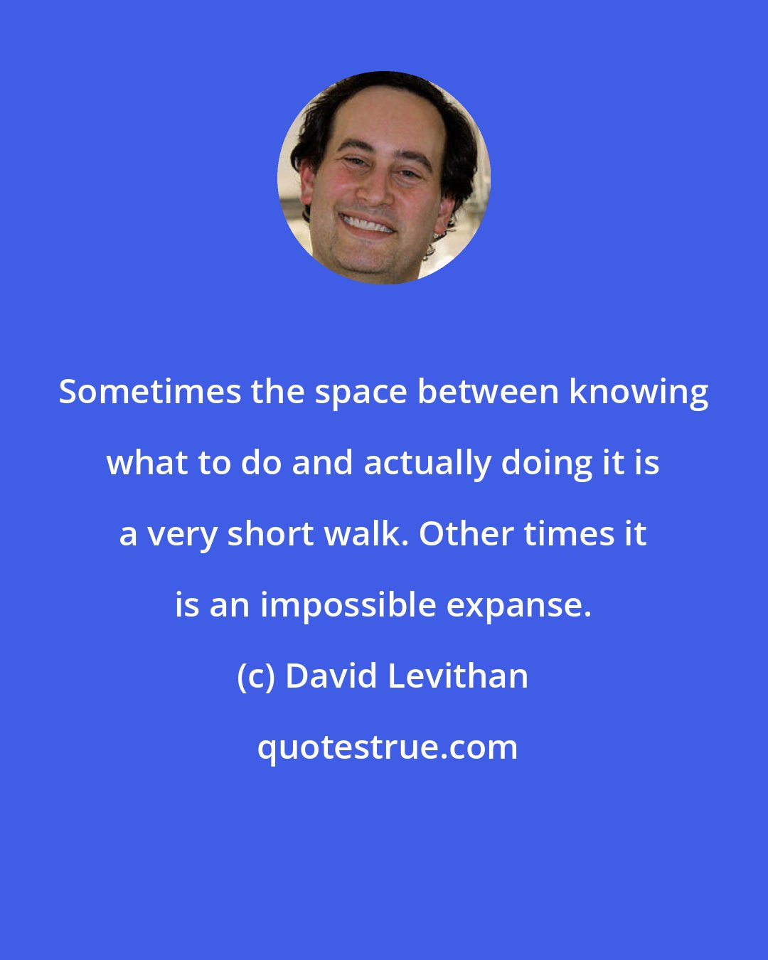 David Levithan: Sometimes the space between knowing what to do and actually doing it is a very short walk. Other times it is an impossible expanse.