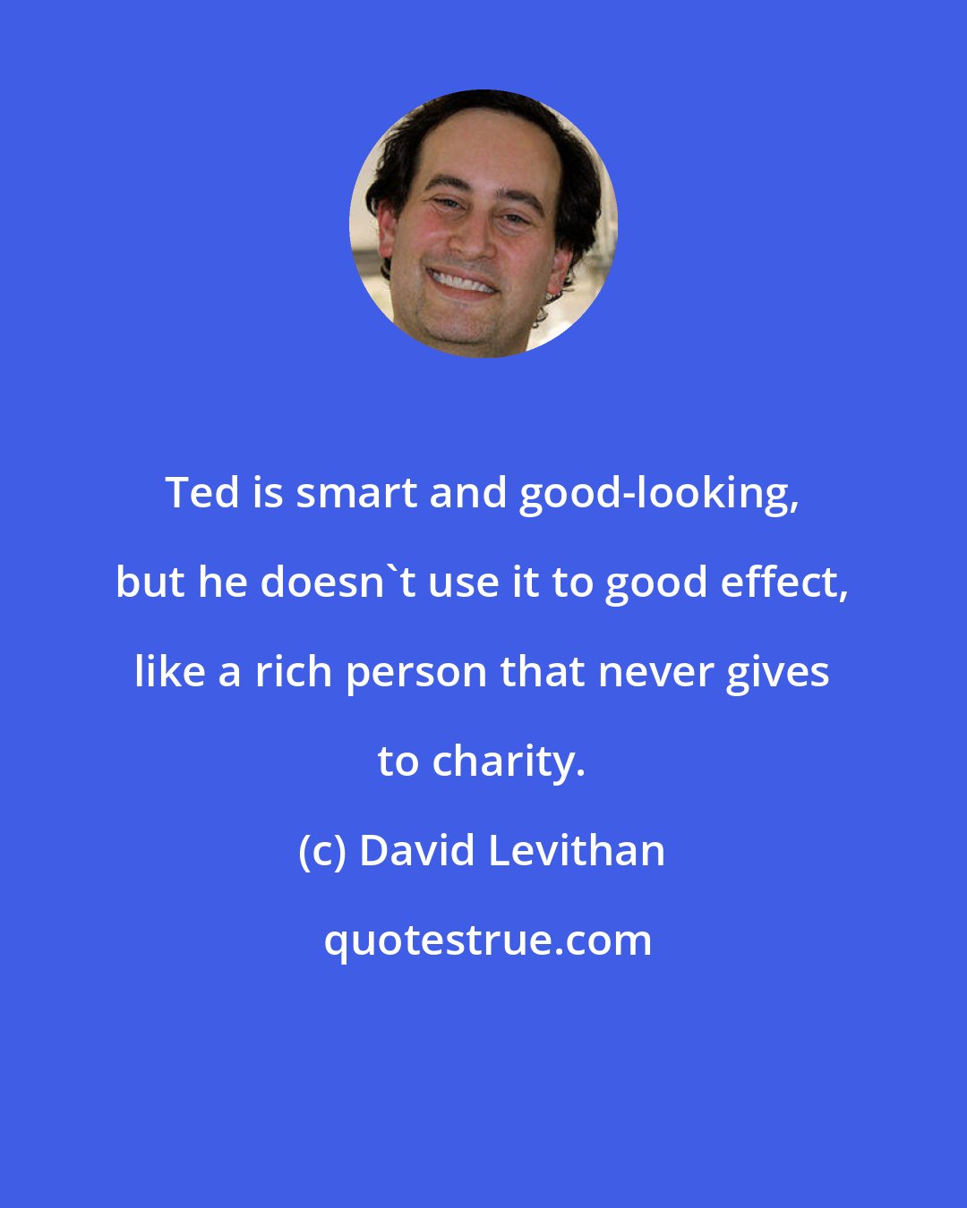 David Levithan: Ted is smart and good-looking, but he doesn't use it to good effect, like a rich person that never gives to charity.