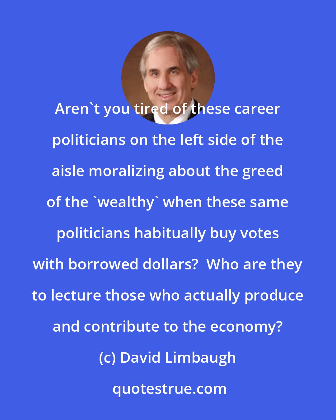 David Limbaugh: Aren't you tired of these career politicians on the left side of the aisle moralizing about the greed of the 'wealthy' when these same politicians habitually buy votes with borrowed dollars?  Who are they to lecture those who actually produce and contribute to the economy?