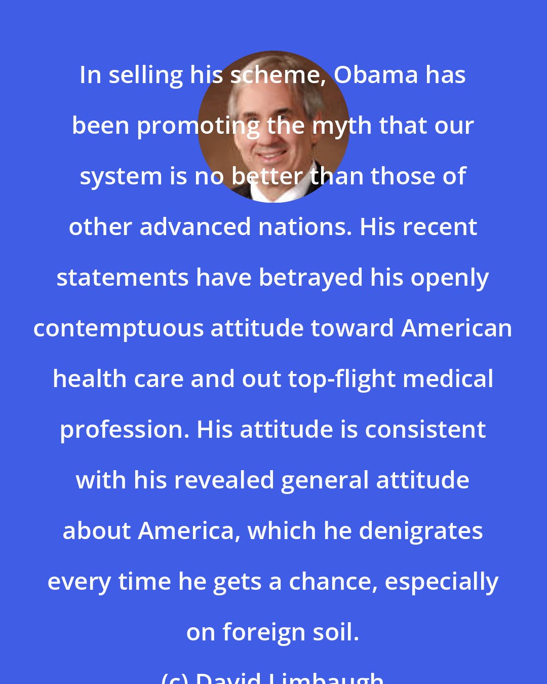 David Limbaugh: In selling his scheme, Obama has been promoting the myth that our system is no better than those of other advanced nations. His recent statements have betrayed his openly contemptuous attitude toward American health care and out top-flight medical profession. His attitude is consistent with his revealed general attitude about America, which he denigrates every time he gets a chance, especially on foreign soil.