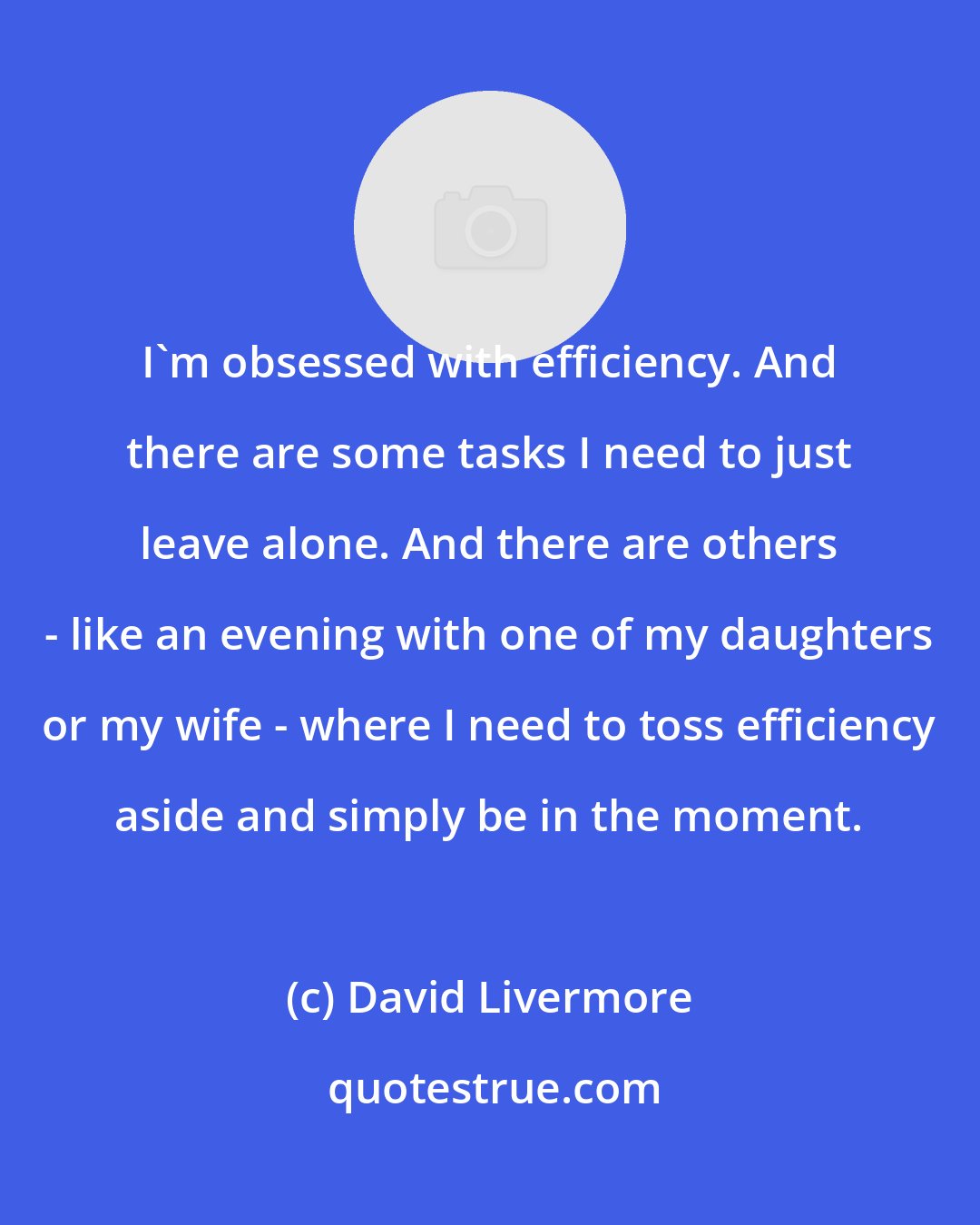 David Livermore: I'm obsessed with efficiency. And there are some tasks I need to just leave alone. And there are others - like an evening with one of my daughters or my wife - where I need to toss efficiency aside and simply be in the moment.