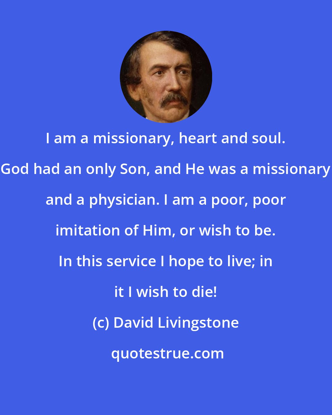 David Livingstone: I am a missionary, heart and soul. God had an only Son, and He was a missionary and a physician. I am a poor, poor imitation of Him, or wish to be. In this service I hope to live; in it I wish to die!