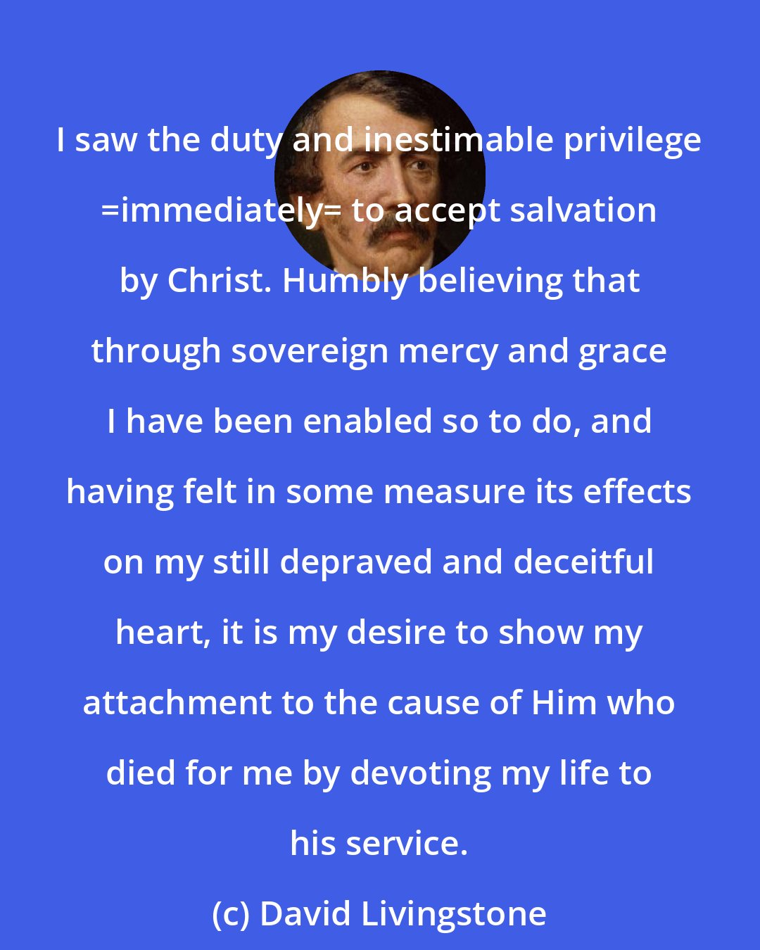 David Livingstone: I saw the duty and inestimable privilege _immediately_ to accept salvation by Christ. Humbly believing that through sovereign mercy and grace I have been enabled so to do, and having felt in some measure its effects on my still depraved and deceitful heart, it is my desire to show my attachment to the cause of Him who died for me by devoting my life to his service.