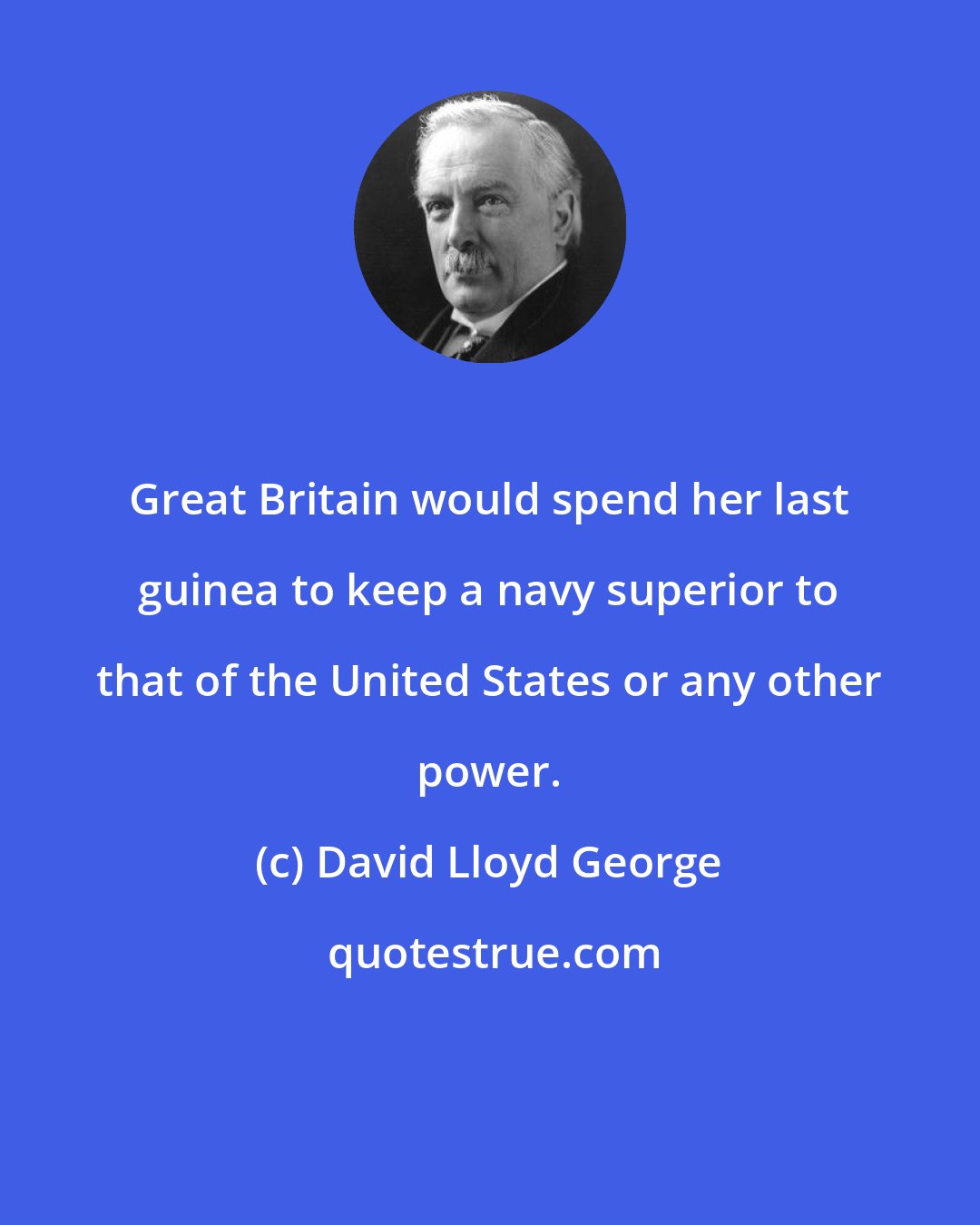David Lloyd George: Great Britain would spend her last guinea to keep a navy superior to that of the United States or any other power.
