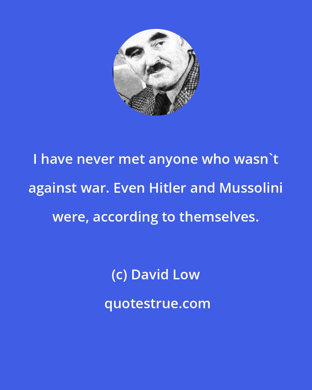 David Low: I have never met anyone who wasn't against war. Even Hitler and Mussolini were, according to themselves.