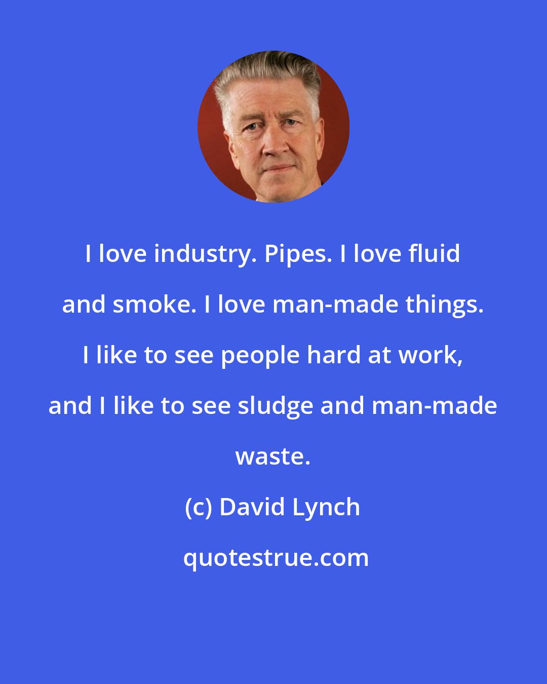 David Lynch: I love industry. Pipes. I love fluid and smoke. I love man-made things. I like to see people hard at work, and I like to see sludge and man-made waste.