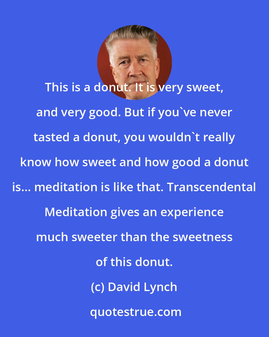 David Lynch: This is a donut. It is very sweet, and very good. But if you've never tasted a donut, you wouldn't really know how sweet and how good a donut is... meditation is like that. Transcendental Meditation gives an experience much sweeter than the sweetness of this donut.