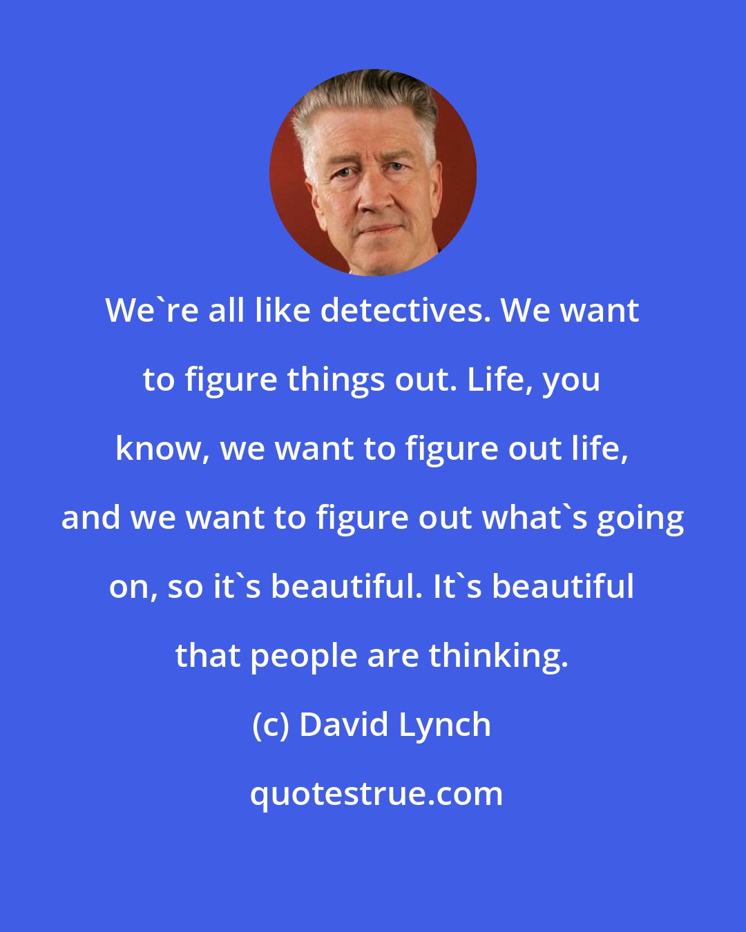 David Lynch: We're all like detectives. We want to figure things out. Life, you know, we want to figure out life, and we want to figure out what's going on, so it's beautiful. It's beautiful that people are thinking.