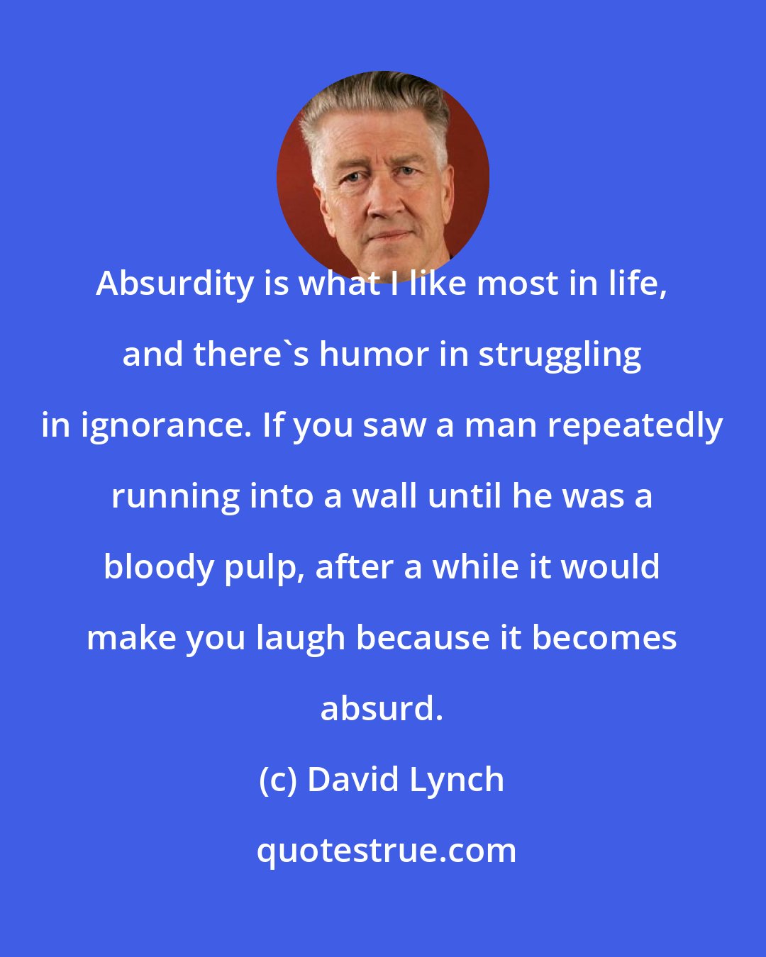David Lynch: Absurdity is what I like most in life, and there's humor in struggling in ignorance. If you saw a man repeatedly running into a wall until he was a bloody pulp, after a while it would make you laugh because it becomes absurd.