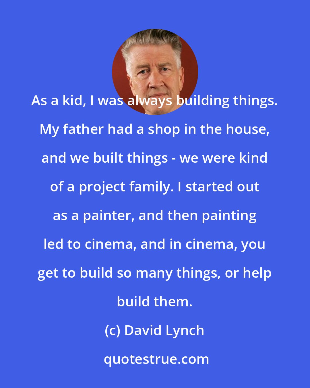 David Lynch: As a kid, I was always building things. My father had a shop in the house, and we built things - we were kind of a project family. I started out as a painter, and then painting led to cinema, and in cinema, you get to build so many things, or help build them.