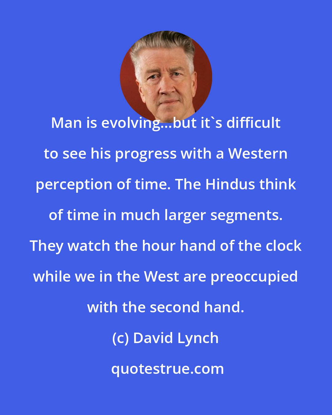 David Lynch: Man is evolving...but it's difficult to see his progress with a Western perception of time. The Hindus think of time in much larger segments. They watch the hour hand of the clock while we in the West are preoccupied with the second hand.