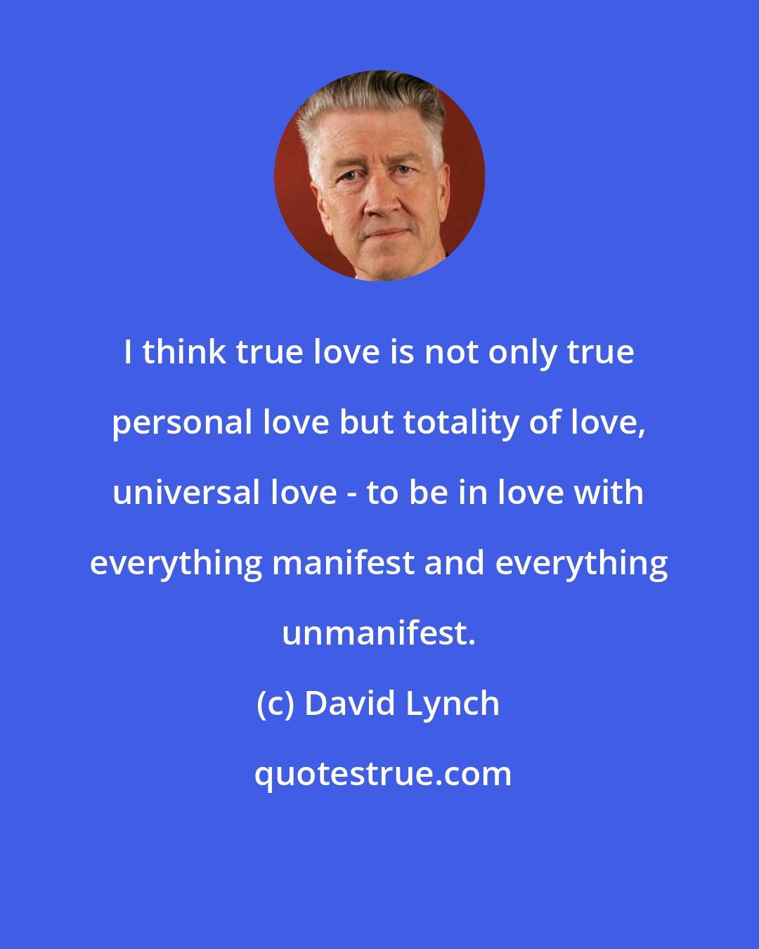 David Lynch: I think true love is not only true personal love but totality of love, universal love - to be in love with everything manifest and everything unmanifest.