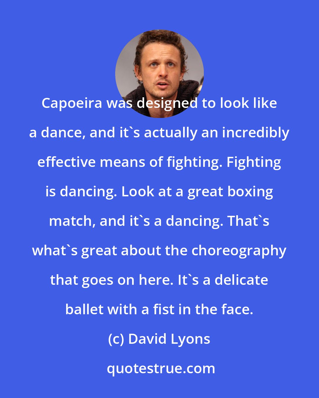 David Lyons: Capoeira was designed to look like a dance, and it's actually an incredibly effective means of fighting. Fighting is dancing. Look at a great boxing match, and it's a dancing. That's what's great about the choreography that goes on here. It's a delicate ballet with a fist in the face.