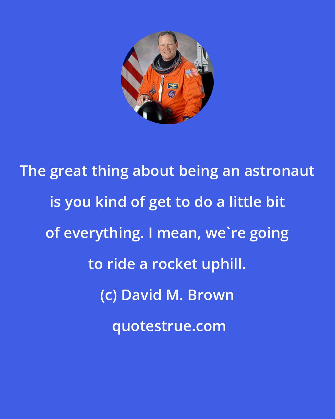 David M. Brown: The great thing about being an astronaut is you kind of get to do a little bit of everything. I mean, we're going to ride a rocket uphill.