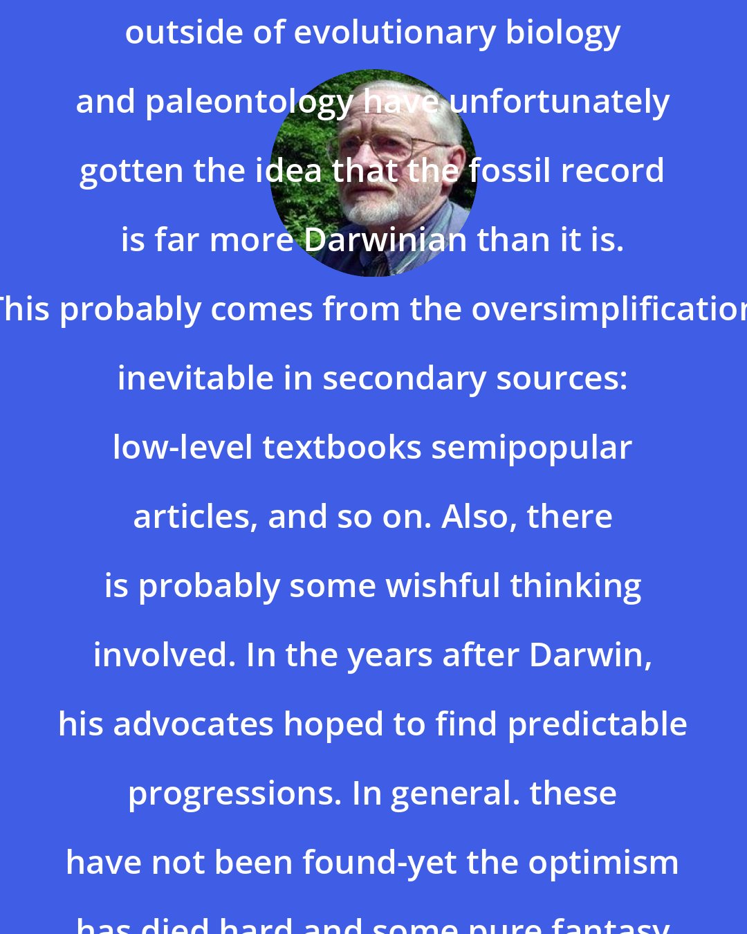 David M. Raup: A large number of well-trained scientists outside of evolutionary biology and paleontology have unfortunately gotten the idea that the fossil record is far more Darwinian than it is. This probably comes from the oversimplification inevitable in secondary sources: low-level textbooks semipopular articles, and so on. Also, there is probably some wishful thinking involved. In the years after Darwin, his advocates hoped to find predictable progressions. In general. these have not been found-yet the optimism has died hard and some pure fantasy has crept into textbooks.