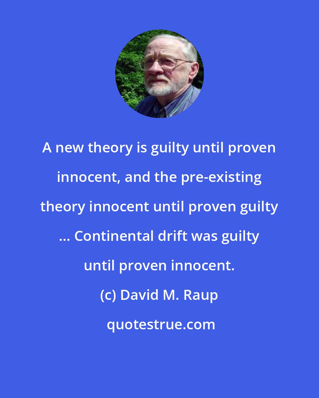 David M. Raup: A new theory is guilty until proven innocent, and the pre-existing theory innocent until proven guilty ... Continental drift was guilty until proven innocent.
