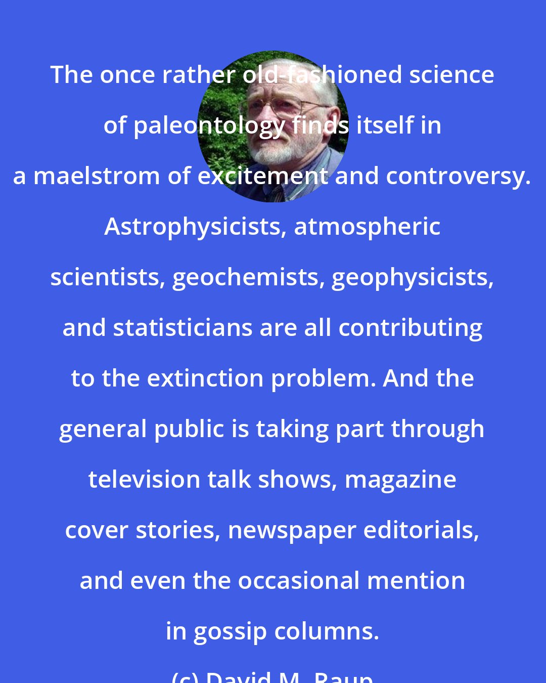 David M. Raup: The once rather old-fashioned science of paleontology finds itself in a maelstrom of excitement and controversy. Astrophysicists, atmospheric scientists, geochemists, geophysicists, and statisticians are all contributing to the extinction problem. And the general public is taking part through television talk shows, magazine cover stories, newspaper editorials, and even the occasional mention in gossip columns.