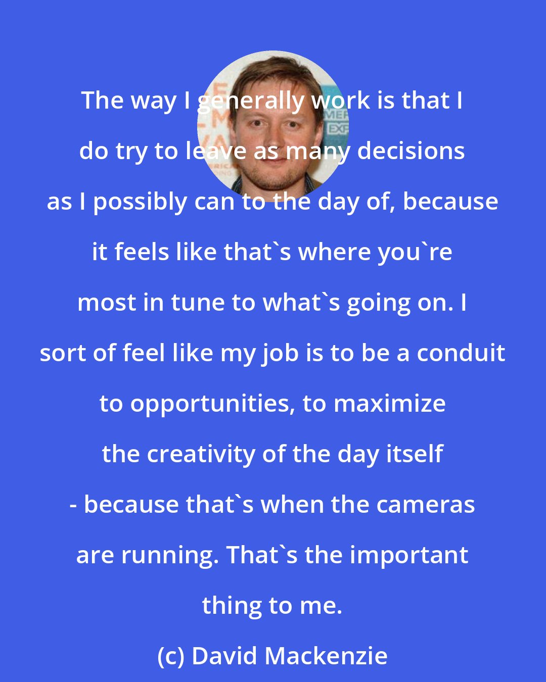 David Mackenzie: The way I generally work is that I do try to leave as many decisions as I possibly can to the day of, because it feels like that's where you're most in tune to what's going on. I sort of feel like my job is to be a conduit to opportunities, to maximize the creativity of the day itself - because that's when the cameras are running. That's the important thing to me.