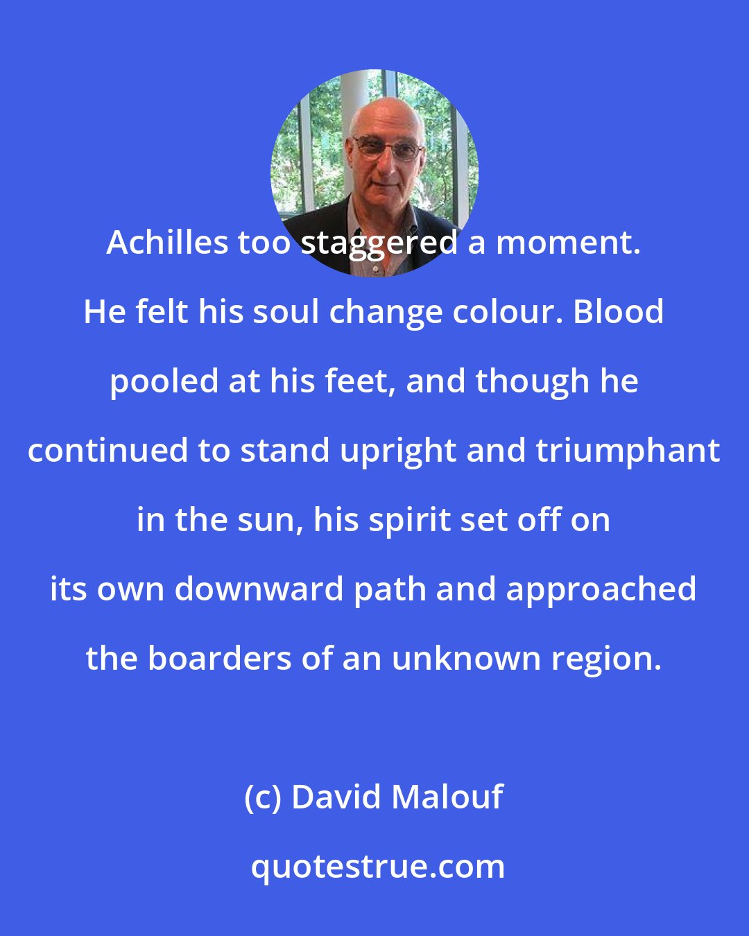 David Malouf: Achilles too staggered a moment. He felt his soul change colour. Blood pooled at his feet, and though he continued to stand upright and triumphant in the sun, his spirit set off on its own downward path and approached the boarders of an unknown region.