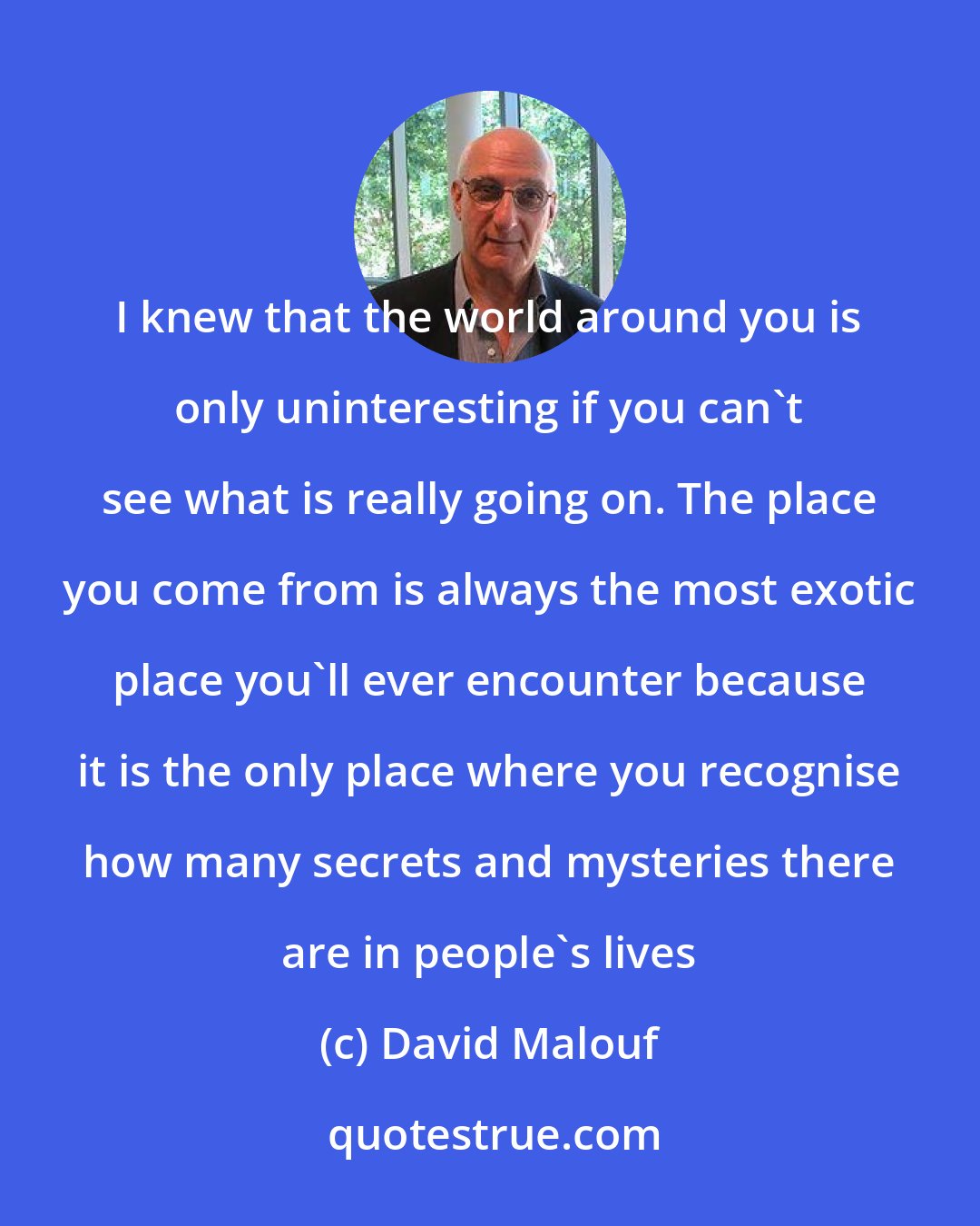 David Malouf: I knew that the world around you is only uninteresting if you can't see what is really going on. The place you come from is always the most exotic place you'll ever encounter because it is the only place where you recognise how many secrets and mysteries there are in people's lives