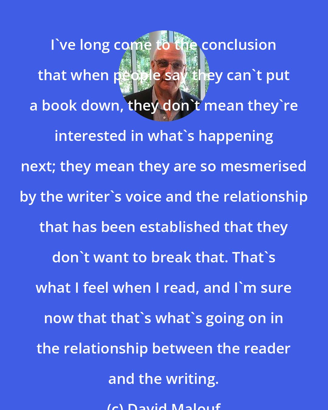 David Malouf: I've long come to the conclusion that when people say they can't put a book down, they don't mean they're interested in what's happening next; they mean they are so mesmerised by the writer's voice and the relationship that has been established that they don't want to break that. That's what I feel when I read, and I'm sure now that that's what's going on in the relationship between the reader and the writing.