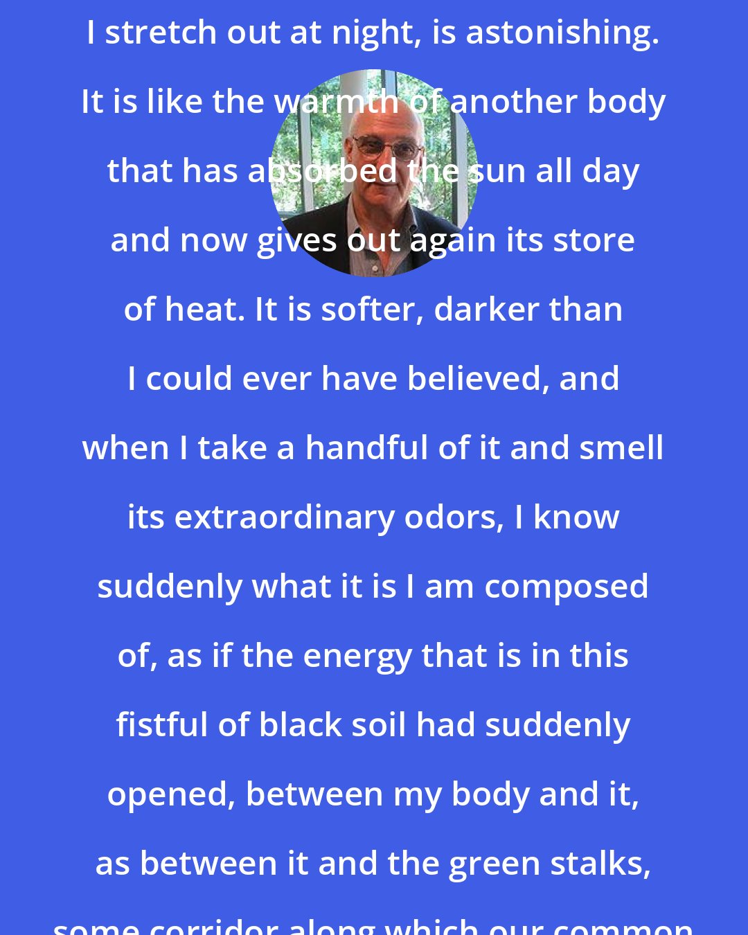 David Malouf: The earth's warmth under me, as I stretch out at night, is astonishing. It is like the warmth of another body that has absorbed the sun all day and now gives out again its store of heat. It is softer, darker than I could ever have believed, and when I take a handful of it and smell its extraordinary odors, I know suddenly what it is I am composed of, as if the energy that is in this fistful of black soil had suddenly opened, between my body and it, as between it and the green stalks, some corridor along which our common being flowed.