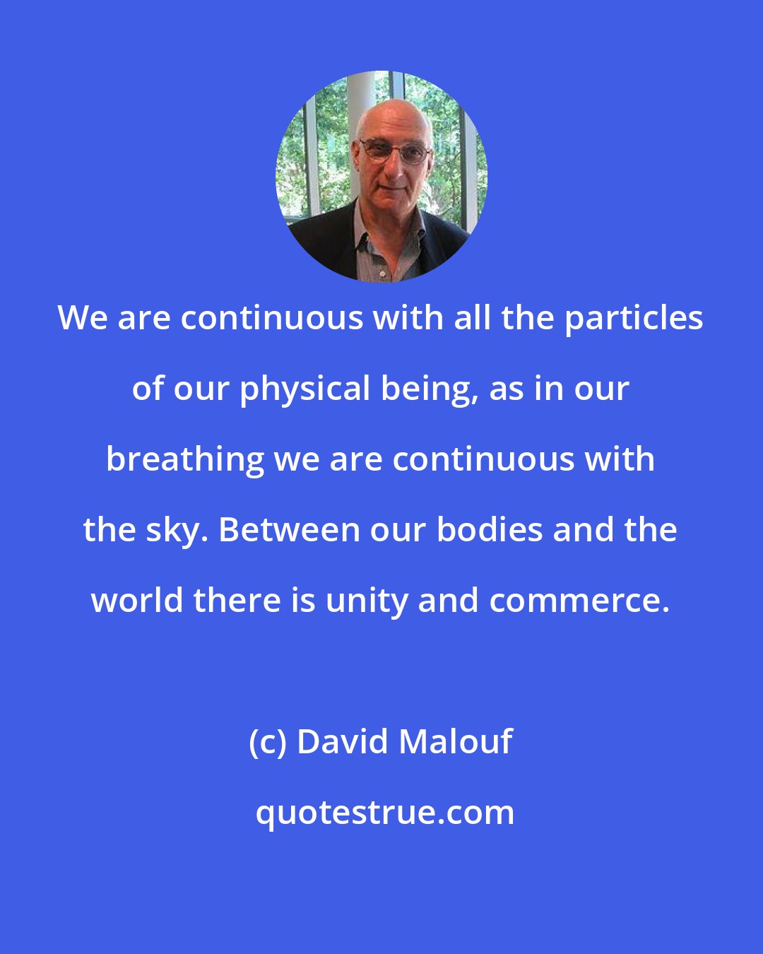 David Malouf: We are continuous with all the particles of our physical being, as in our breathing we are continuous with the sky. Between our bodies and the world there is unity and commerce.