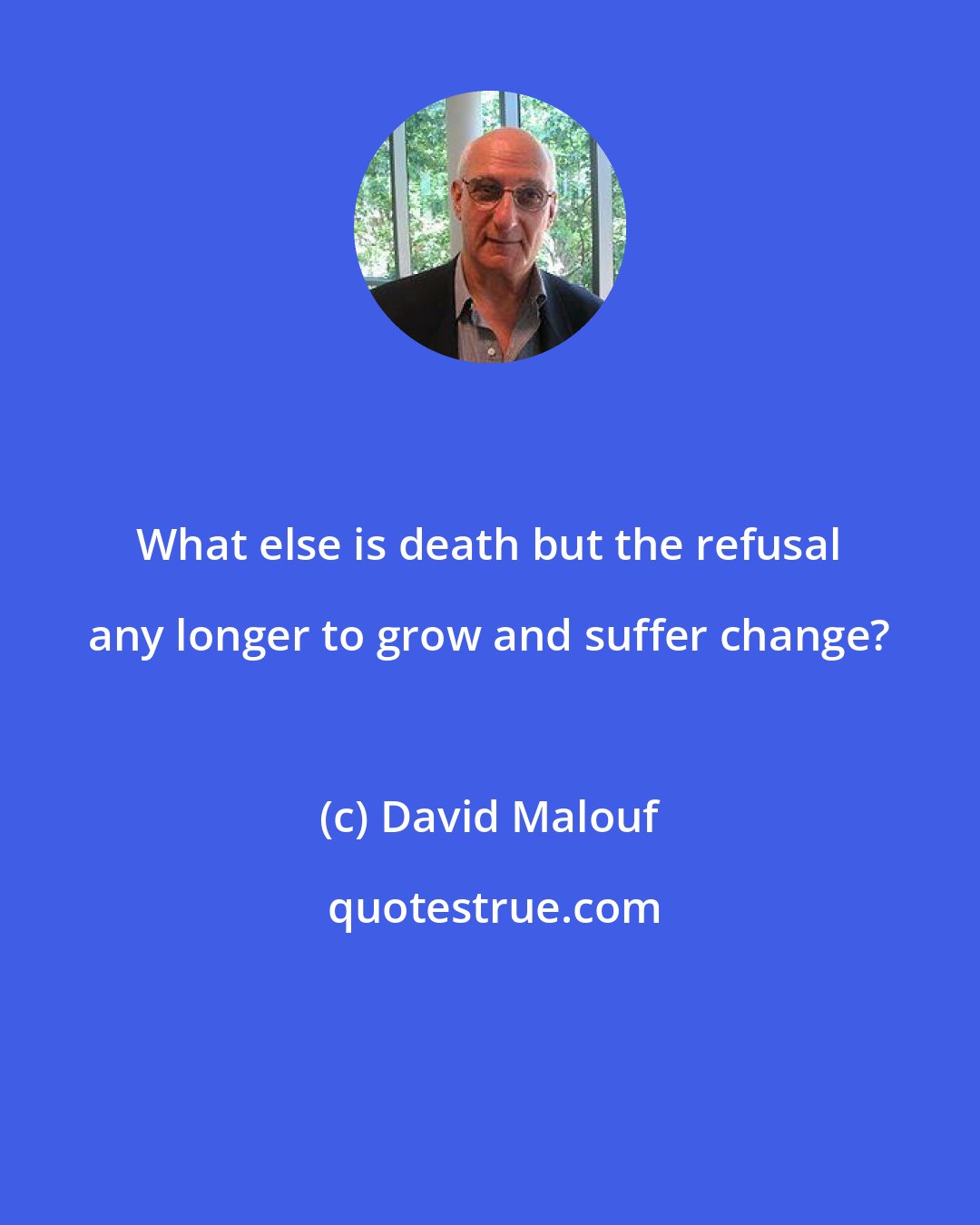 David Malouf: What else is death but the refusal any longer to grow and suffer change?