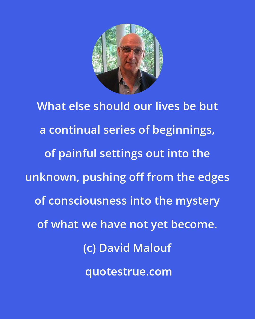 David Malouf: What else should our lives be but a continual series of beginnings, of painful settings out into the unknown, pushing off from the edges of consciousness into the mystery of what we have not yet become.