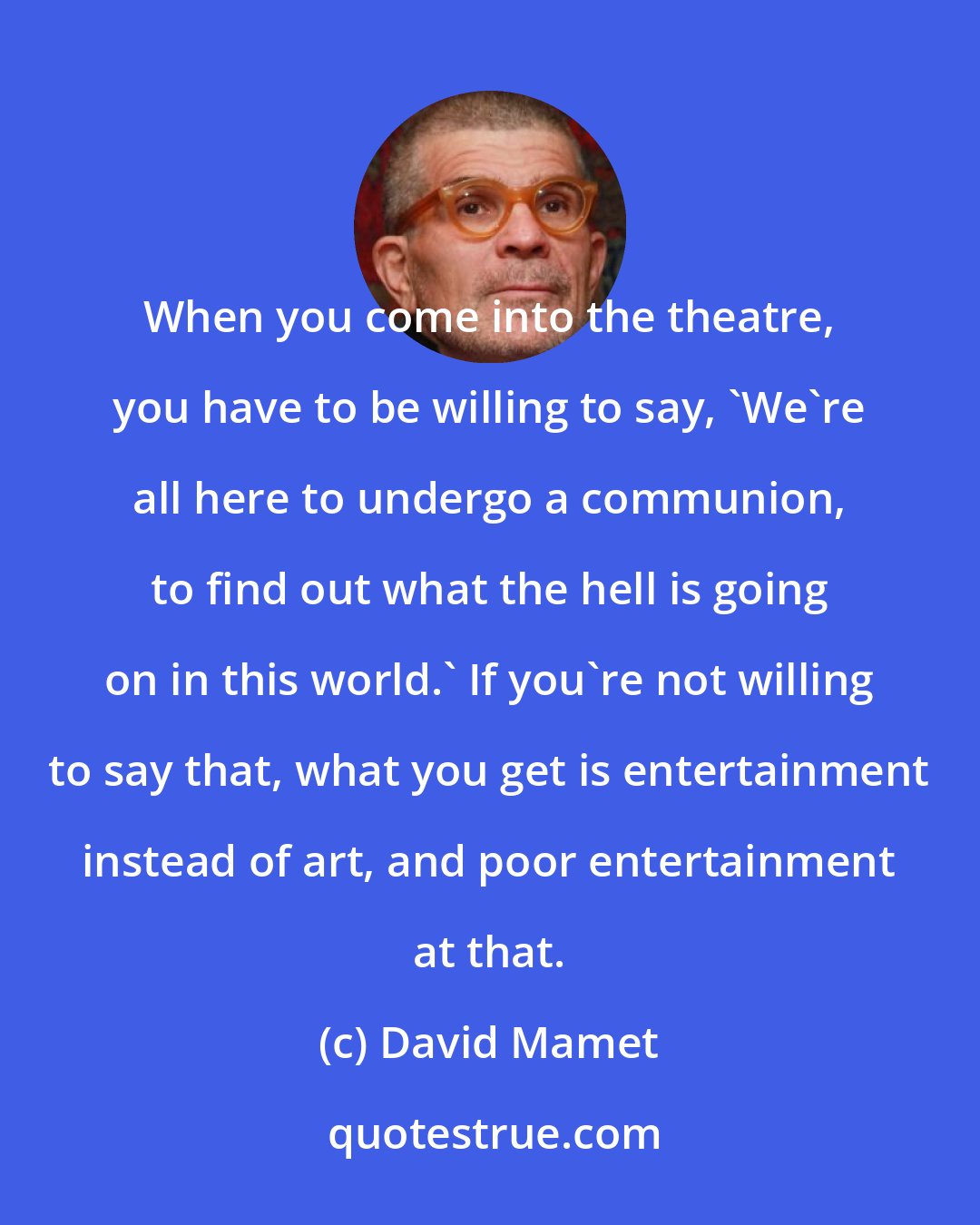 David Mamet: When you come into the theatre, you have to be willing to say, 'We're all here to undergo a communion, to find out what the hell is going on in this world.' If you're not willing to say that, what you get is entertainment instead of art, and poor entertainment at that.