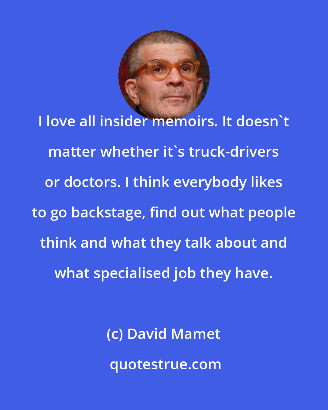 David Mamet: I love all insider memoirs. It doesn't matter whether it's truck-drivers or doctors. I think everybody likes to go backstage, find out what people think and what they talk about and what specialised job they have.