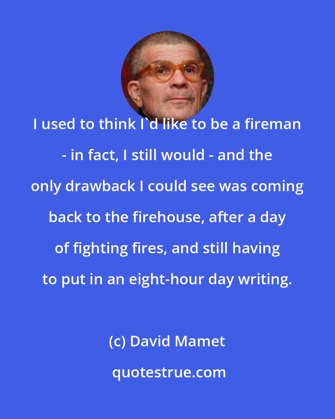 David Mamet: I used to think I'd like to be a fireman - in fact, I still would - and the only drawback I could see was coming back to the firehouse, after a day of fighting fires, and still having to put in an eight-hour day writing.