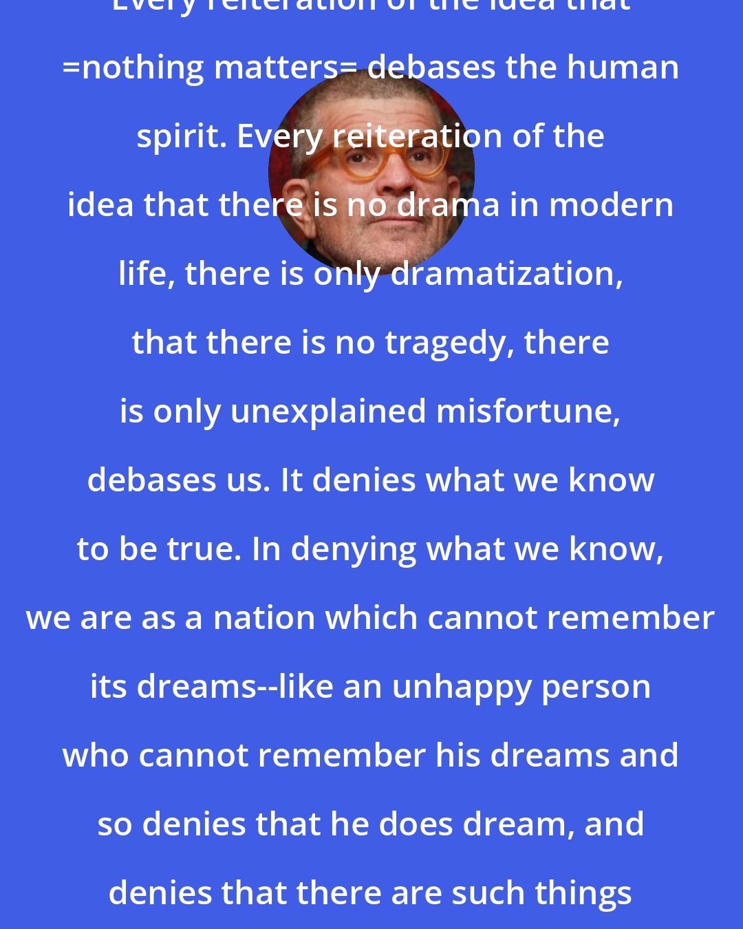 David Mamet: Every reiteration of the idea that _nothing matters_ debases the human spirit. Every reiteration of the idea that there is no drama in modern life, there is only dramatization, that there is no tragedy, there is only unexplained misfortune, debases us. It denies what we know to be true. In denying what we know, we are as a nation which cannot remember its dreams--like an unhappy person who cannot remember his dreams and so denies that he does dream, and denies that there are such things as dreams.