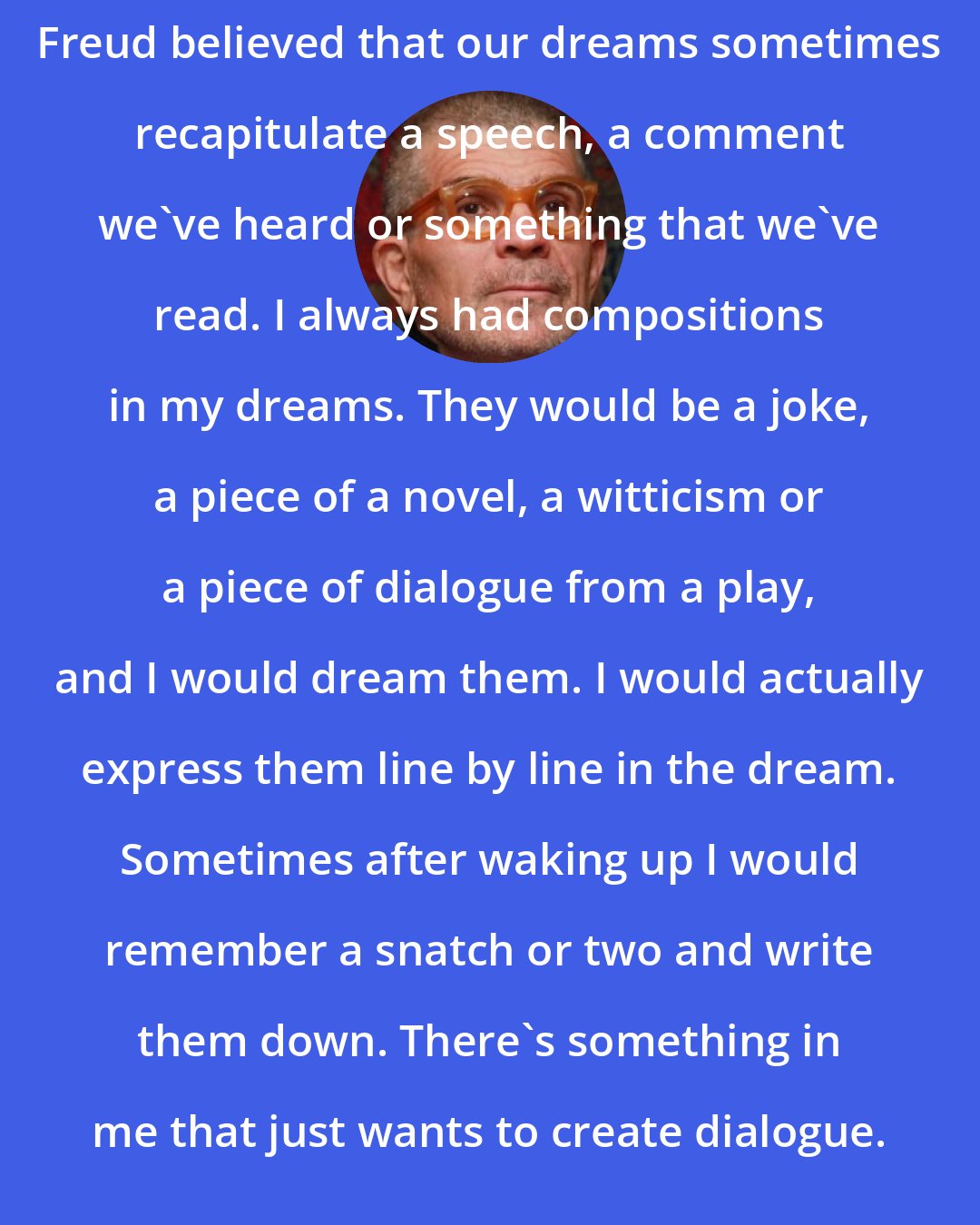 David Mamet: Freud believed that our dreams sometimes recapitulate a speech, a comment we've heard or something that we've read. I always had compositions in my dreams. They would be a joke, a piece of a novel, a witticism or a piece of dialogue from a play, and I would dream them. I would actually express them line by line in the dream. Sometimes after waking up I would remember a snatch or two and write them down. There's something in me that just wants to create dialogue.