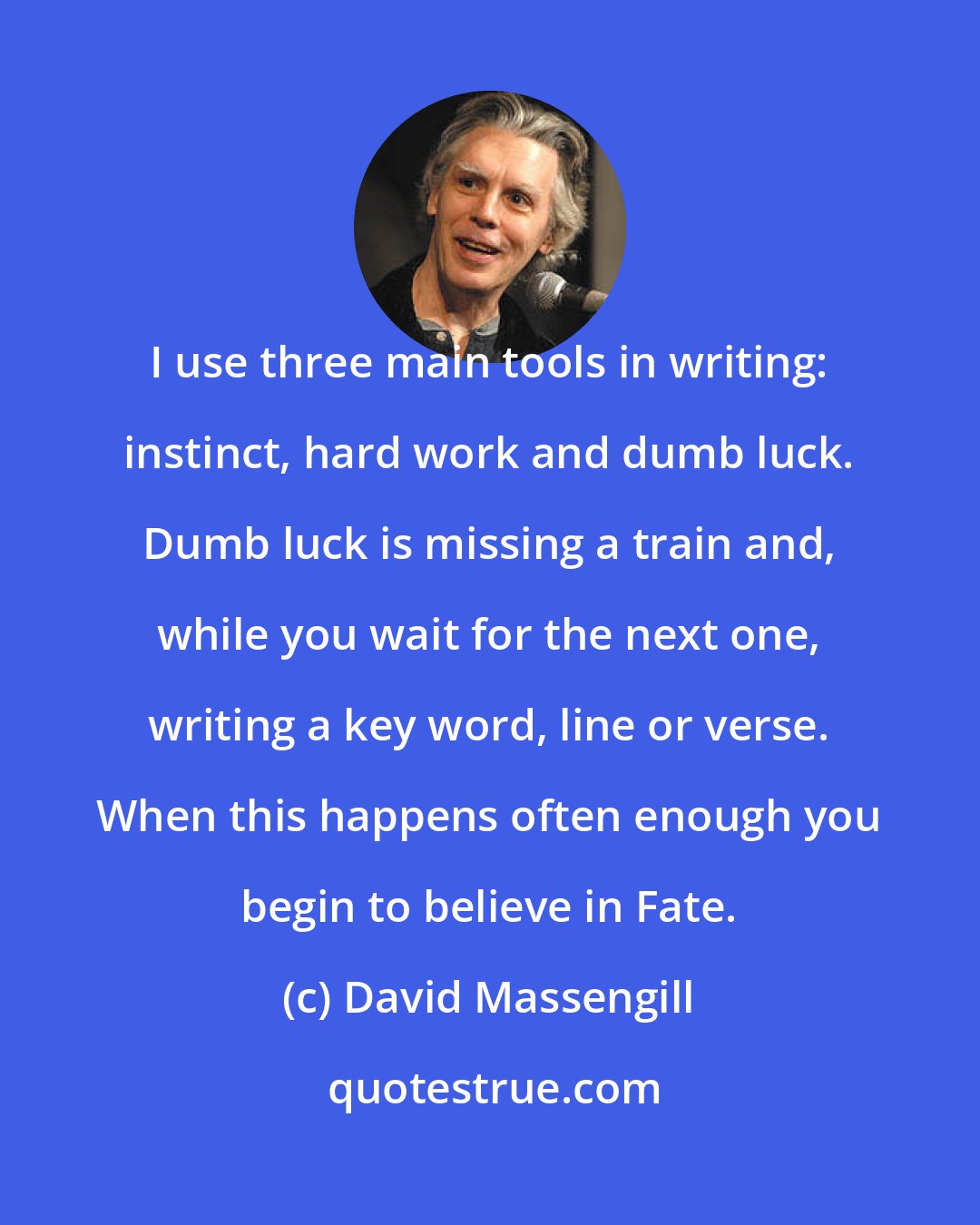 David Massengill: I use three main tools in writing: instinct, hard work and dumb luck. Dumb luck is missing a train and, while you wait for the next one, writing a key word, line or verse. When this happens often enough you begin to believe in Fate.