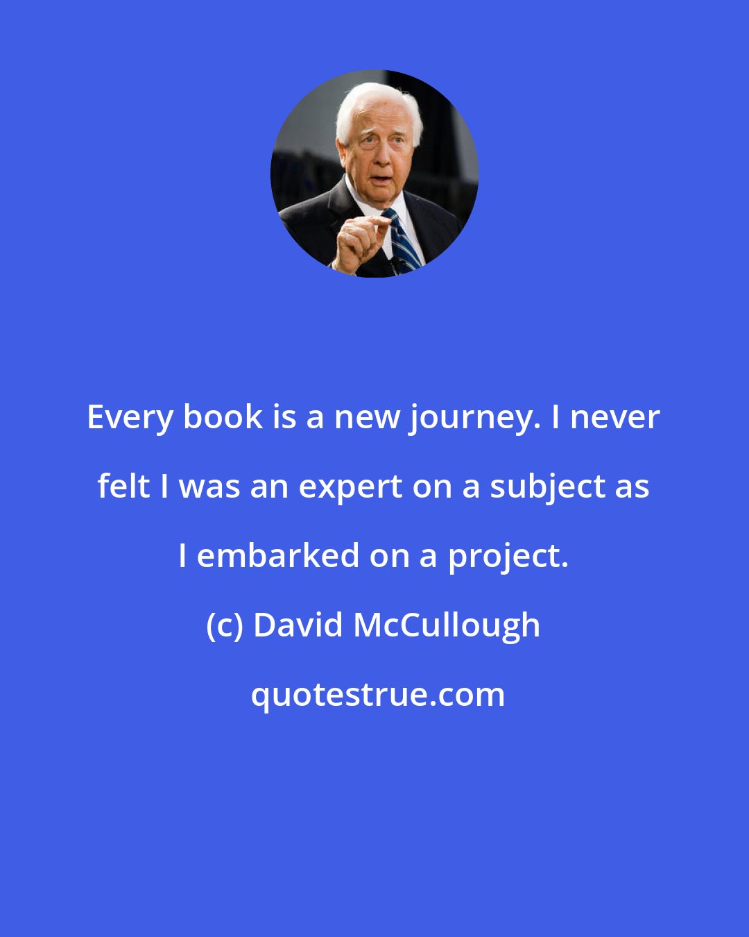 David McCullough: Every book is a new journey. I never felt I was an expert on a subject as I embarked on a project.