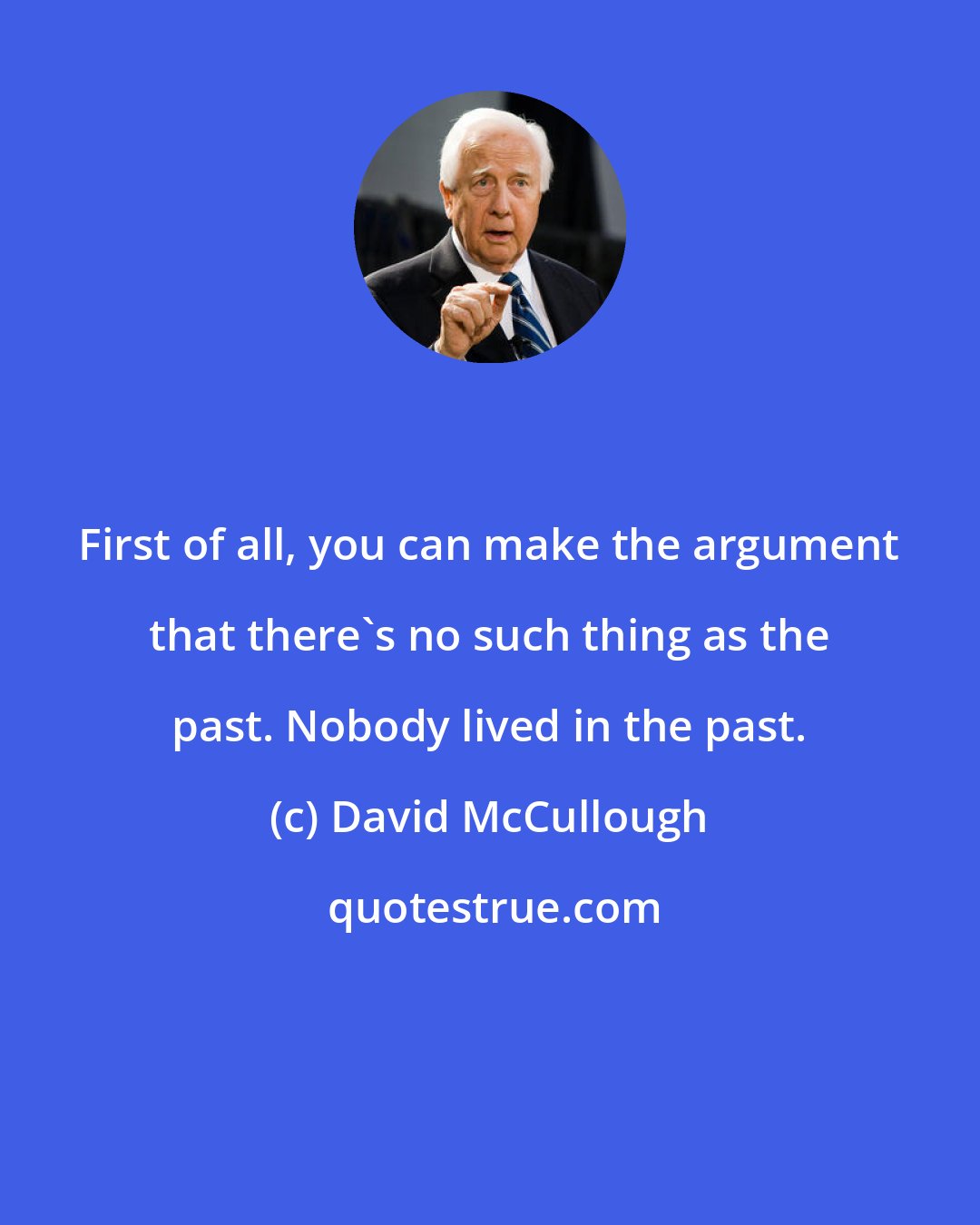 David McCullough: First of all, you can make the argument that there's no such thing as the past. Nobody lived in the past.