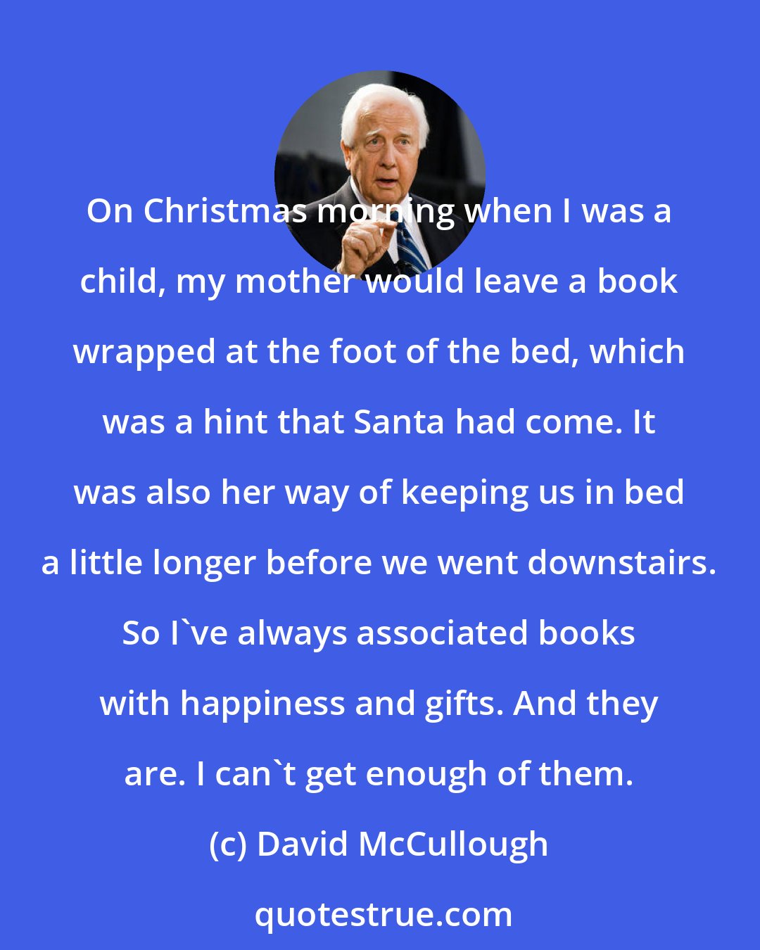 David McCullough: On Christmas morning when I was a child, my mother would leave a book wrapped at the foot of the bed, which was a hint that Santa had come. It was also her way of keeping us in bed a little longer before we went downstairs. So I've always associated books with happiness and gifts. And they are. I can't get enough of them.