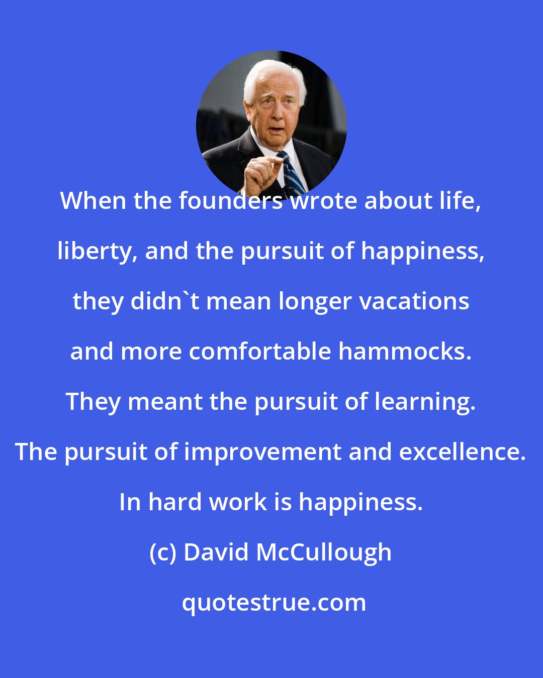 David McCullough: When the founders wrote about life, liberty, and the pursuit of happiness, they didn't mean longer vacations and more comfortable hammocks. They meant the pursuit of learning. The pursuit of improvement and excellence. In hard work is happiness.