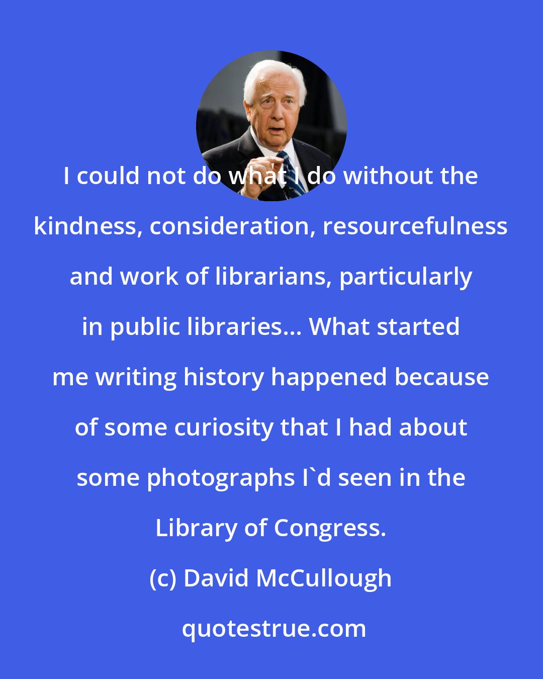 David McCullough: I could not do what I do without the kindness, consideration, resourcefulness and work of librarians, particularly in public libraries... What started me writing history happened because of some curiosity that I had about some photographs I'd seen in the Library of Congress.
