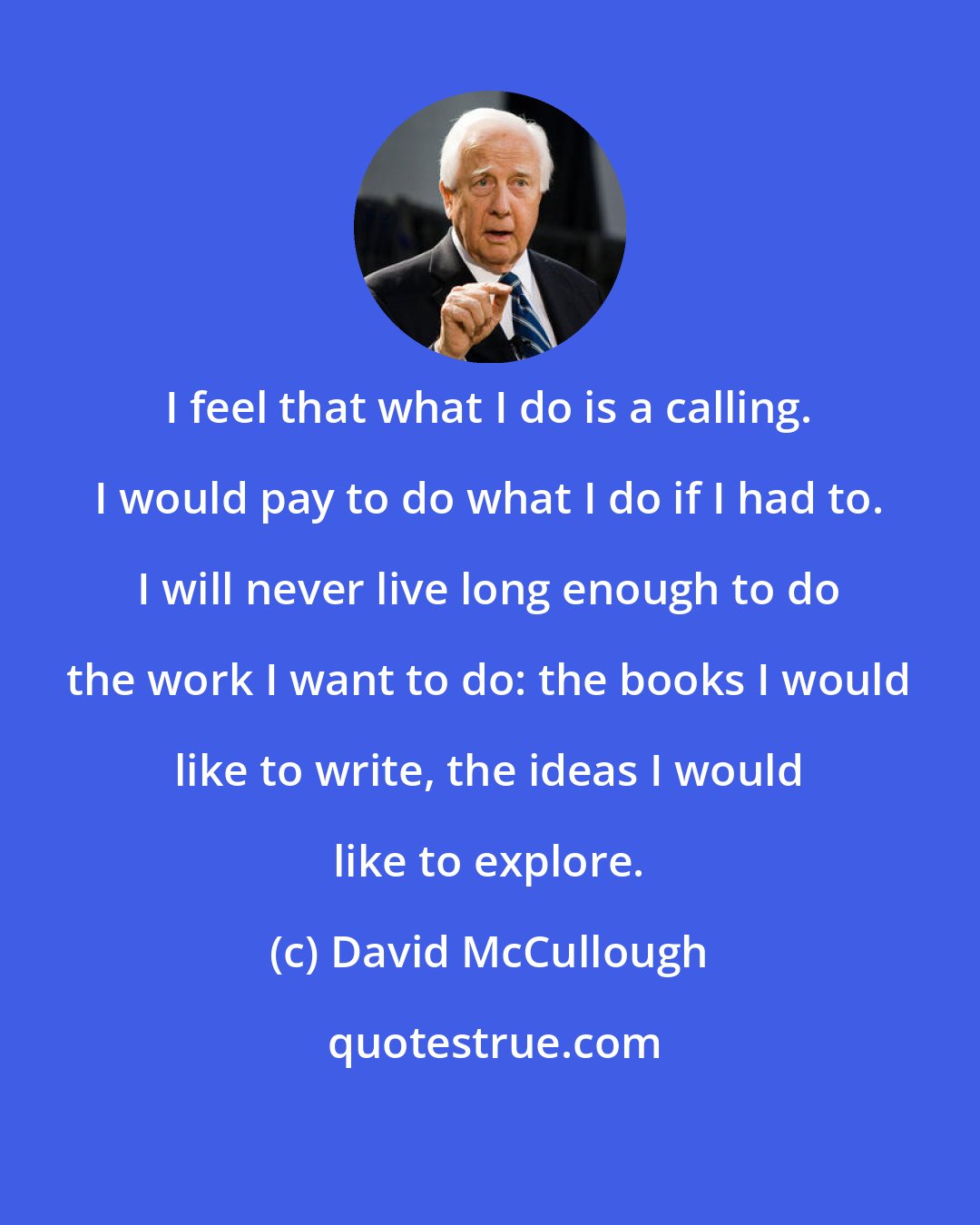 David McCullough: I feel that what I do is a calling. I would pay to do what I do if I had to. I will never live long enough to do the work I want to do: the books I would like to write, the ideas I would like to explore.