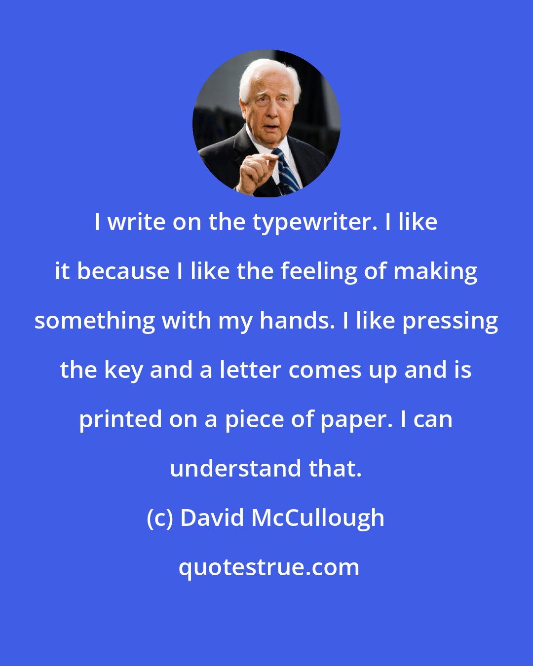 David McCullough: I write on the typewriter. I like it because I like the feeling of making something with my hands. I like pressing the key and a letter comes up and is printed on a piece of paper. I can understand that.