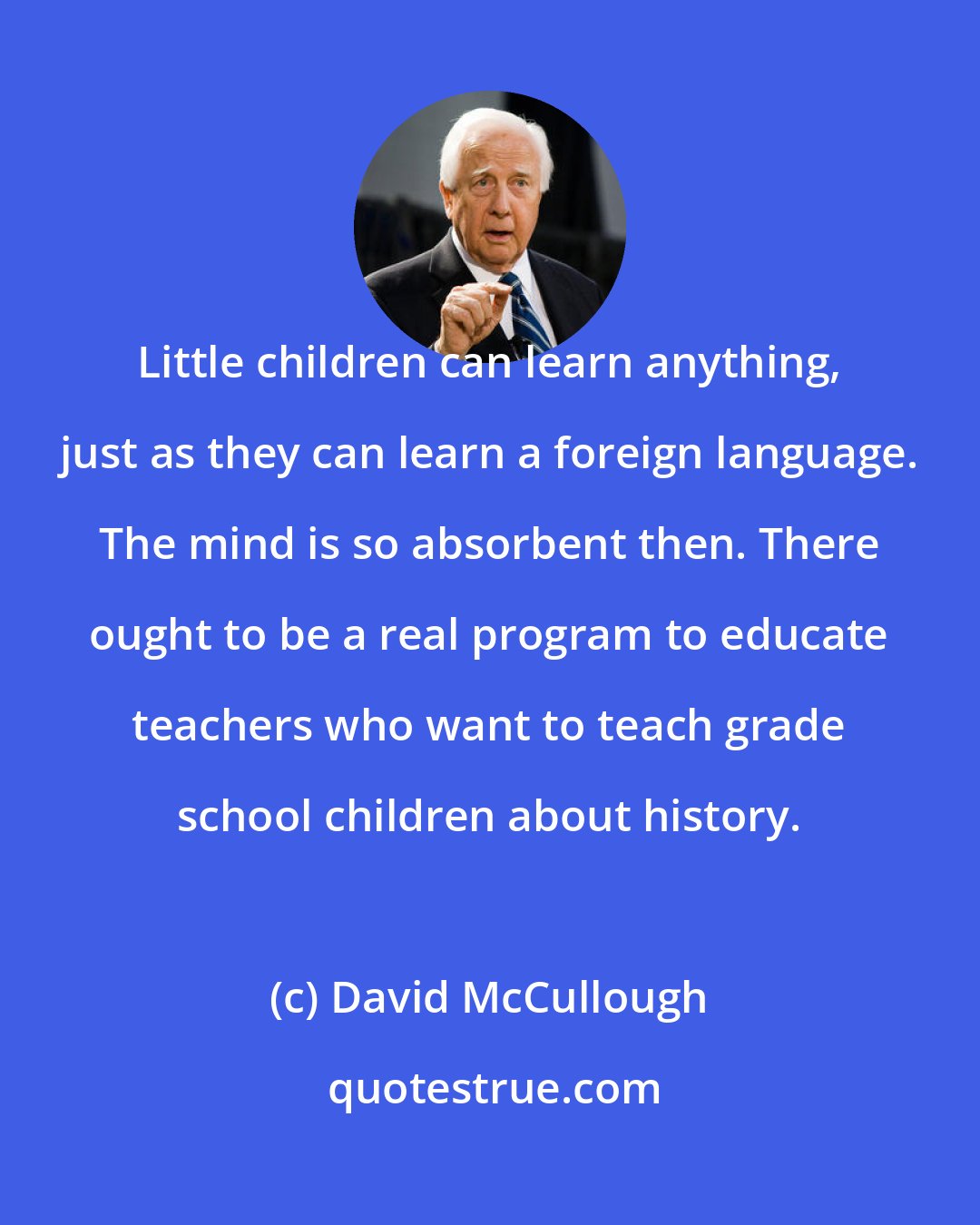 David McCullough: Little children can learn anything, just as they can learn a foreign language. The mind is so absorbent then. There ought to be a real program to educate teachers who want to teach grade school children about history.