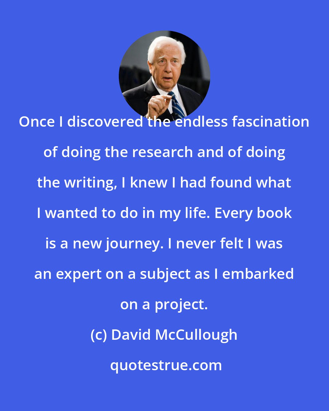 David McCullough: Once I discovered the endless fascination of doing the research and of doing the writing, I knew I had found what I wanted to do in my life. Every book is a new journey. I never felt I was an expert on a subject as I embarked on a project.