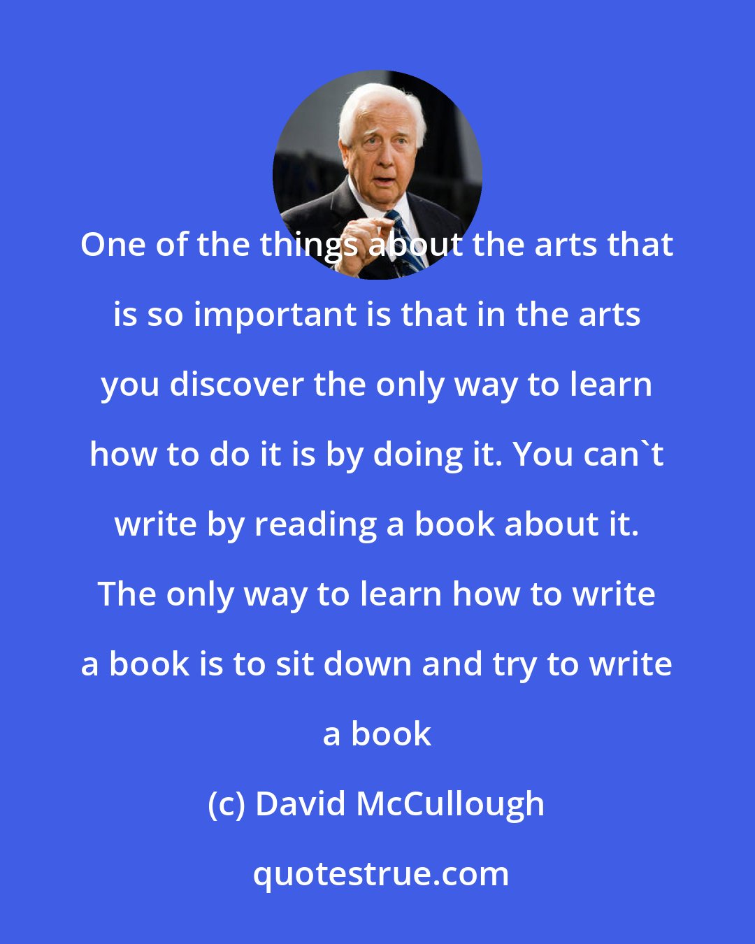 David McCullough: One of the things about the arts that is so important is that in the arts you discover the only way to learn how to do it is by doing it. You can't write by reading a book about it. The only way to learn how to write a book is to sit down and try to write a book