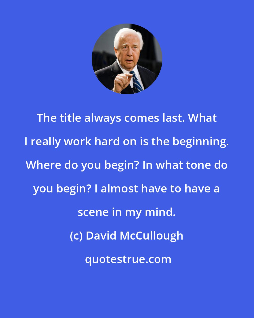 David McCullough: The title always comes last. What I really work hard on is the beginning. Where do you begin? In what tone do you begin? I almost have to have a scene in my mind.