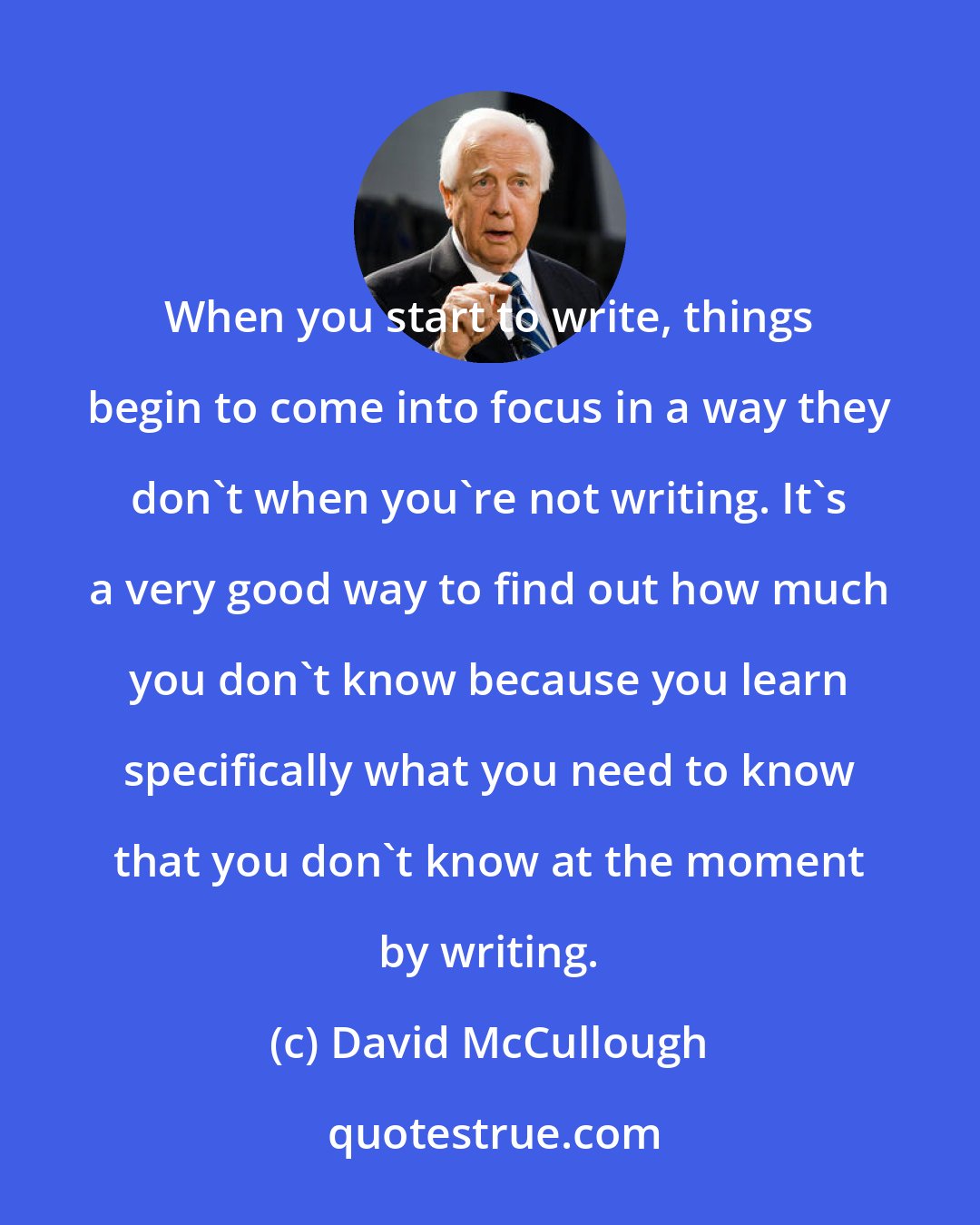 David McCullough: When you start to write, things begin to come into focus in a way they don't when you're not writing. It's a very good way to find out how much you don't know because you learn specifically what you need to know that you don't know at the moment by writing.