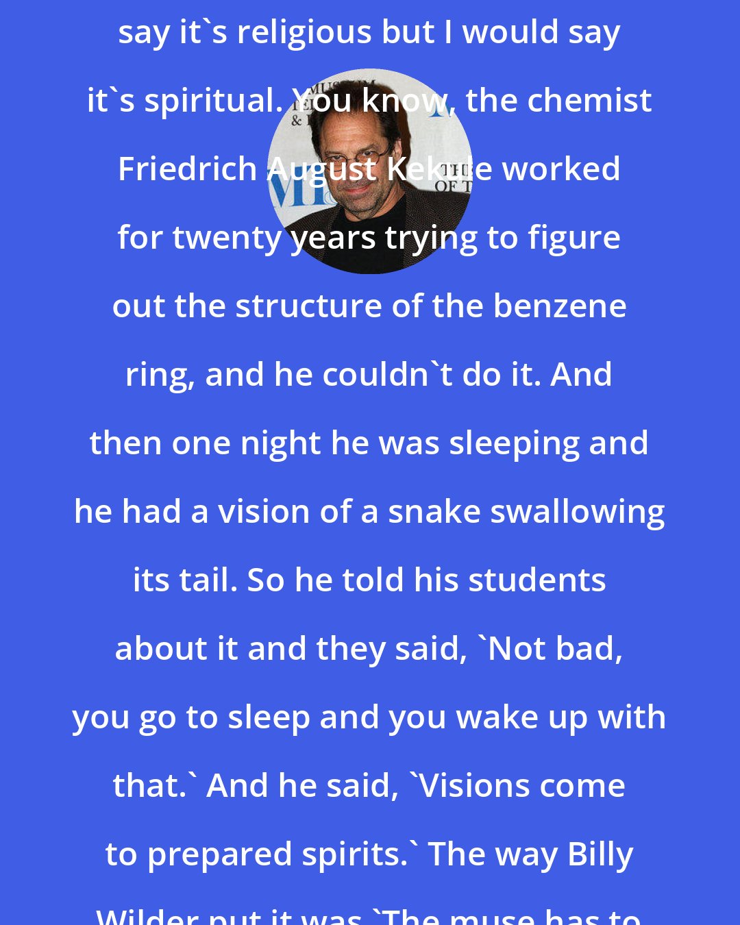 David Milch: My idea of storytelling is - I wouldn't say it's religious but I would say it's spiritual. You know, the chemist Friedrich August Kekule worked for twenty years trying to figure out the structure of the benzene ring, and he couldn't do it. And then one night he was sleeping and he had a vision of a snake swallowing its tail. So he told his students about it and they said, 'Not bad, you go to sleep and you wake up with that.' And he said, 'Visions come to prepared spirits.' The way Billy Wilder put it was 'The muse has to know where to find you.'
